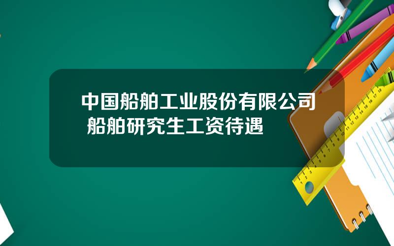 中国船舶工业股份有限公司 船舶研究生工资待遇